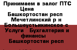 Принимаем в залог ПТС › Цена ­ 500 000 - Башкортостан респ., Мечетлинский р-н, Большеустьикинское с. Услуги » Бухгалтерия и финансы   . Башкортостан респ.